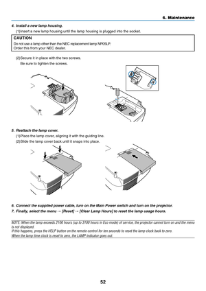 Page 60
52
6. Maintenance
6. Connect the supplied power cable, turn on the Main Power switch and turn\
 on the projector.7. Finally, select the menu 
→ [Reset] → [Clear Lamp Hours] to reset the lamp usage hours.
NOTE: When the lamp exceeds 2100 hours (up to 3100 hours in Eco mode) \
of service, the projector cannot turn on and the menuis not displayed.If this happens, press the HELP button on the remote control for ten sec\
onds to reset the lamp clock back to zero.
When the lamp time clock is reset to zero,...