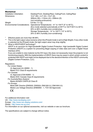 Page 65
57
7. Appendix
Mechanical
Installation Orientation Desktop/Front, Desktop/Rear, Ceiling/Front, Ceiling/Rear
Dimensions 12.2 (W) 4.4 (H) 10.2 (D)
309mm (W) 112mm (H) 258mm (D)
(not including protrusions)
W eight 6.8 lbs / 3.1 kg
Environmental Considerations Operational Temperatures : 41 ° to 104 °F (5 ° to 40 °C),
(Eco mode selected automatically at 95 °F to 104 °F/35 °C to 40 °C)
20% to 80% humidity (non-condensing)
Storage Temperatures : 14 ° to 122 °F (-10 ° to 50 °C),
20% to 80% humidity...