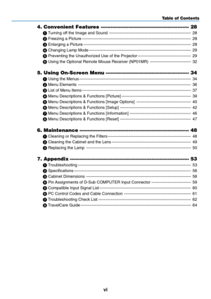 Page 8
vi
Table of Contents
4. Convenient Features ------------------------------------------------------ 28
  T urning off the Image and Sound ------------------------------------------------------------ 28
  Freezing a Picture ------------------------------------------------------------------------\
-------- 28
  Enlarging a Picture ------------------------------------------------------------------------\
------- 28
  Changing Lamp Mode...