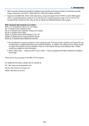 Page 1111
•NEC’s exclusive Advanced AccuBlend intelligent pixel blending technology provides for extremely accurate
image compression and HDTV (1920x1080 and 1280x720) display resolution*.
•Supports most IBM VGA, SVGA, XGA, Macintosh, component signal (YCbCr/YPbPr) or other RGB signals
within a horizontal frequency range of 15 to 100 kHz and a vertical frequency range of 50 to 120 Hz. This
includes NTSC, NTSC4.43, PAL, PAL-M, PAL-N, PAL60 and SECAM standard video signals
NOTE: Composite video standards are as...