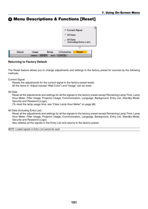 Page 101101
 Menu Descriptions & Functions [Reset]
Returning to Factory Default
The Reset feature allows you to change adjustments and settings to the factory preset for sources by the following
methods:
Current Signal
Resets the adjustments for the current signal to the factory preset levels.
All the items in “Adjust (except “Wall Color”) and “Image can be reset.
All Data
Reset all the adjustments and settings for all the signals to the factory preset except Remaining Lamp Time, Lamp
Hour Meter, Filter Usage,...