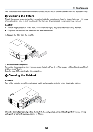 Page 105105
8. Maintenance
This section describes the simple maintenance procedures you should follow to clean the filter and replace the lamp.
 Cleaning the Filters
The air-filter sponge keeps dust and dirt from getting inside the projector and should be cleaned after every 100 hours
of operation (more often in dusty conditions). If the filters are dirty or clogged, your projector may overheat.
CAUTION
•Turn off the projector, turn off the main power switch and unplug the projector before cleaning the...