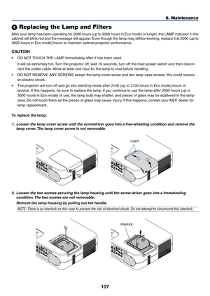 Page 107107
 Replacing the Lamp and Filters
After your lamp has been operating for 2000 hours (up to 3000 hours in Eco mode) or longer, the LAMP indicator in the
cabinet will blink red and the message will appear. Even though the lamp may still be working, replace it at 2000 (up to
3000 hours in Eco mode) hours to maintain optimal projector performance.
CAUTION
•DO NOT TOUCH THE LAMP immediately after it has been used.
It will be extremely hot. Turn the projector off, wait 10 seconds, turn off the main power...