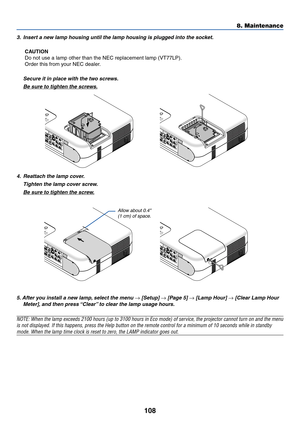 Page 108108
3. Insert a new lamp housing until the lamp housing is plugged into the socket.
CAUTION
Do not use a lamp other than the NEC replacement lamp (VT77LP).
Order this from your NEC dealer.
Secure it in place with the two screws.
Be sure to tighten the screws.
8. Maintenance
4. Reattach the lamp cover.
Tighten the lamp cover screw.
Be sure to tighten the screw.
5. After you install a new lamp, select the menu 
→ [Setup] → [Page 5] → [Lamp Hour] → [Clear Lamp Hour
Meter], and then press “Clear” to clear...