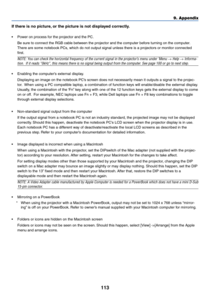 Page 113113
9. Appendix
If there is no picture, or the picture is not displayed correctly.
•Power on process for the projector and the PC.
Be sure to connect the RGB cable between the projector and the computer before turning on the computer.
There are some notebook PCs, which do not output signal unless there is a projectors or monitor connected
first.
NOTE: You can check the horizontal frequency of the current signal in the projector’s menu under ‘Menu → Help → Informa-
tion.  If it reads “0kHz”, this means...