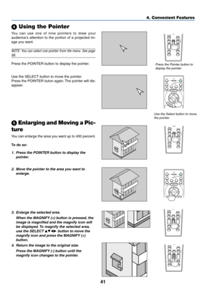 Page 4141
4. Convenient Features
 Using the Pointer
Press the Pointer button to
display the pointer.
Use the Select button to move
the pointer.
SOURCE
FREEZE VIEWER3D REFORMASPECT
HELP
PICTUREPIC-MUTEPOINTER
VOLUME MAGNIFY
SLIDE
You can use one of nine pointers to draw your
audiences attention to the portion of a projected im-
age you want.
NOTE: You can select one pointer from the menu. See page
99.
Press the POINTER button to display the pointer.
Use the SELECT button to move the pointer.
Press the POINTER...