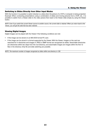 Page 6161
Switching to Slides Directly from Other Input Modes
With this function it is possible to switch directly to a slide when the picture of a VCR or computer is being projected.
Example: When conducting presentations using a combination of slides and moving pictures from a VCR, etc., it is
possible to switch from a Viewer slide to the video picture then back to the Viewer slide simply by using the Viewer
button.
NOTE: Even if you switch the current Viewer source to another source, the current slide is...