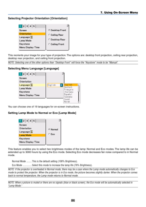 Page 8686
Selecting Projector Orientation [Orientation]
This reorients your image for your type of projection. The options are: desktop front projection, ceiling rear projection,
desktop rear projection, and ceiling front projection.
NOTE: Selecting one of the other options than “Desktop Front” will force the “Keystone” mode to be “Manual.
Selecting Menu Language [Language]
You can choose one of 19 languages for on-screen instructions.
Setting Lamp Mode to Normal or Eco [Lamp Mode]
This feature enables you to...