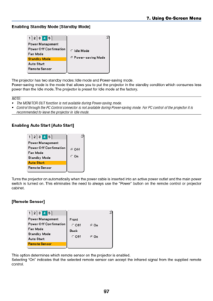 Page 9797
Enabling Standby Mode [Standby Mode]
The projector has two standby modes: Idle mode and Power-saving mode.
Power-saving mode is the mode that allows you to put the projector in the standby condition which consumes less
power than the Idle mode. The projector is preset for Idle mode at the factory.
NOTE:
•The MONITOR OUT function is not available during Power-saving mode.
•Control through the PC Control connector is not available during Power-saving mode. For PC control of the projector it is...
