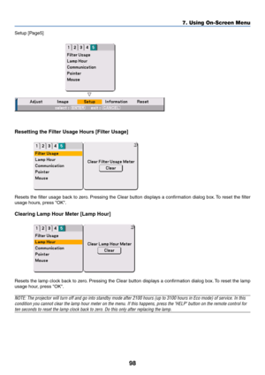 Page 9898
Setup [Page5]
Resetting the Filter Usage Hours [Filter Usage]
Resets the filter usage back to zero. Pressing the Clear button displays a confirmation dialog box. To reset the filter
usage hours, press OK.
Clearing Lamp Hour Meter [Lamp Hour]
Resets the lamp clock back to zero. Pressing the Clear button displays a confirmation dialog box. To reset the lamp
usage hour, press OK.
NOTE: The projector will turn off and go into standby mode after 2100 hours (up to 3100 hours in Eco mode) of service. In...