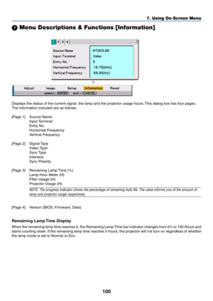 Page 100100
 Menu Descriptions & Functions [Information]
Displays the status of the current signal, the lamp and the projector usage hours. This dialog box has four pages.
The information included are as follows:
[Page 1] Source Name
Input Terminal
Entry No.
Horizontal Frequency
Vertical Frequency
[Page 2] Signal Type
Video Type
Sync Type
Interlace
Sync Polarity
[Page 3] Remaining Lamp Time (%)
Lamp Hour Meter (H)
Filter Usage (H)
Projector Usage (H)
NOTE: The progress indicator shows the percentage of...