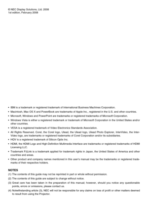 Page 2
© NEC Display Solutions, Ltd. 2008
1st edition, February 2008
•  IBM is a trademark or registered trademark of International Business Mac\
hines Corporation.
•
  Macintosh, Mac OS X and PowerBook are trademarks of Apple Inc., register\
ed in the U.S. and other countries.
•
  Microsoft, Windows and PowerPoint are trademarks or registered trademark\
s of Microsoft Corporation. 
•
 
Windows Vista is either a registered trademark or trademark of Microsoft Corporation in the United States and/or 
other...