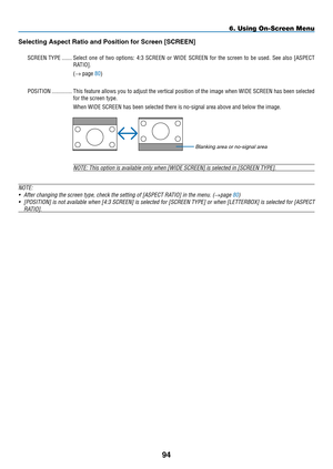 Page 106
94
Select ng Aspect Rat  o and  p os  t  on for Screen [S CREEN]
SCREEN  Ty PE   .......Select  one  of  two  options:  4:3  SCREEN  or  WIDE  SCREEN  for  the  screen  to  be  used.  See  also  [ A SPECT  
R ATIO
].
(→ page 80)
P
OSITION
 
..............
This feature allows you to adjust the vertical position of the image when WIDE SCREEN has been selected 
for the screen type.
When WIDE SCREEN has been selected there is no-signal area above and below the image.
NOTE: This option is...