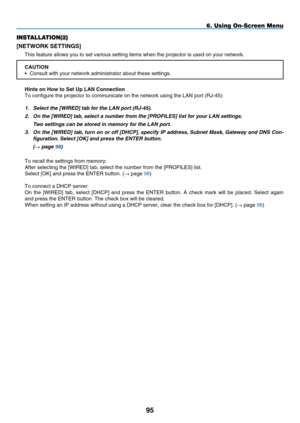 Page 107
95
6. Using On-Screen Menu
INSTALLATION(2)
[NETWORK SETTINGS]
This feature allows you to set various setting items when the projector \
is used on your network.
CAUTION•   Consult with your network administrator about these settings.
h
nts on  h ow to Set Up LAN Connect  on
To configure the projector to communicate on the network using the LAN\
 port (RJ-45):1.   Select the [
WIRED] tab for the LAN port (RJ-45).  
2.
 
On the [
WIRED] tab, select a number from the [ P ROFILES] list for your...