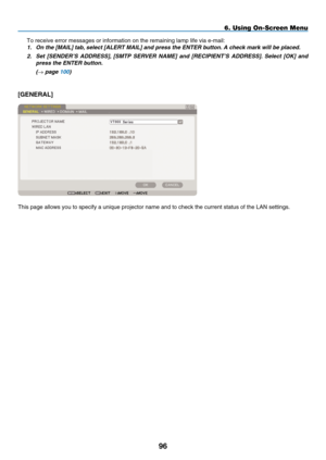 Page 108
9
6. Using On-Screen Menu
To receive error messages or information on the remaining lamp life via \
e-mail:
1.   On the [ M
AIL
] tab, select [A LERT  M AIL] and press the ENTER button. A check mark will be placed. 
2.
 
Set  [ S
ENDER
’
S
  A
DDRESS
],  [ SMTP  S ERVER   N AME]  and  [R ECIPIENT ’ S   A DDRESS].  Select  [OK]  and 
press the ENTER button.
 
(
→ page 100)
[GENERAL]
This page allows you to specify a unique projector name and to check the\
 current status of the LAN settings. 