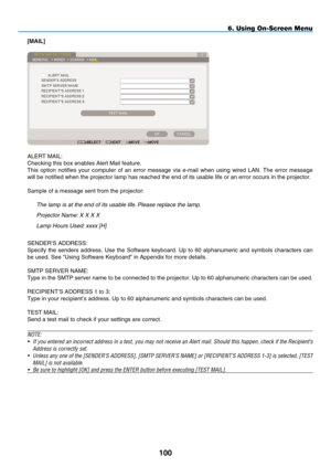 Page 112
100
6. Using On-Screen Menu
[mAIL]
ALERT  M AIL:
Checking this box enables Alert Mail feature.
This  option  notifies  your  computer  of  an  error  message  via  e-mail  when  using  wired  LAN.  The  error  message 
will be notified when the projector lamp has reached the end of its us\
able life or an error occurs in the projector.
Sample of a message sent from the projector:
t he lamp is at the end of its usable life. Please replace the lamp.
Projector 
n ame:  x   x   x   x
l amp  h ours Used:...