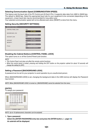 Page 113
101
6. Using On-Screen Menu
Select ng Commun  cat  on Speed [C O mm UNICATION  Sp EED]
This feature sets the baud rate of the PC Control port (D-Sub 9 Pin). It supports data rates from 4800 to 38400 bps. 
The default is 38400 bps. Select the appropriate baud rate for your equipment to be connected (depending on the 
equipment, a lower baud rate may be recommended for long cable runs).
Your selected communication speed will not be affected even when [ R ESET] is done from the menu....