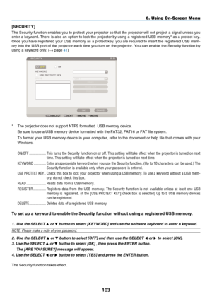 Page 115
10
[S ECURITY]
The Security function enables you to protect your projector so that the projector will not project a signal unless you 
enter a keyword. There is also an option to lock the projector by using a registered USB memory* as a protect key. 
Once you have registered your USB memory as a protect key, you are required to insert the registered USB mem-
ory into the USB port of the projector each time you turn on the projector. You can enable the Security function by 
using a keyword only. (→...