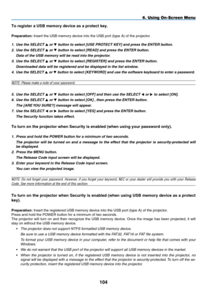 Page 116
104
To reg ster a US b  memory dev  ce as a protect key.
preparat  on: Insert the USB memory device into the USB port (type A) of the projec\
tor.
1.
 
Use the SELECT 
 or  button to select [ U SE  P ROTECT  K E y] and press the ENTER button.
2.
 
Use the SELECT 
 or  button to select [ R EAD] and press the ENTER button.
 
Data of the USB memory will be read into the projector.
3.
 
Use the SELECT 
 or  button to select [ R EGISTER] and press the ENTER button.
 
Downloaded data will...