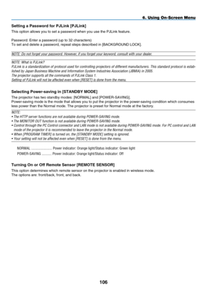 Page 118
10
Sett  ng a  p assword for  p JL  nk [ p JL  nk]
This option allows you to set a password when you use the PJLink feature\
.
Password: Enter a password (up to 32 characters)
To set and delete a password, repeat steps described in [BACKGROUND LOCK\
].
NOTE: Do not forget your password. However, if you forget your keyword, consult with your dealer. 
NOTE: What is PJLink?
PJLink is a standardization of protocol used for controlling projectors of different manufacturers. This standard...