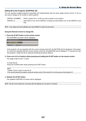 Page 119
107
Sett ng ID to the  p rojector [CONTROL ID]
You  can  operate  multiple  projectors  separately  and  independently  with  the  same  single  remote  control.  To  do  so, 
you have to assign an ID number to each projector.
CONTROL ID NUMBER   .......Select a number from 1 to 254 you wish to assign to your projector.
CONTROL ID  .......................Select [OFF] to turn off the CONTROL ID setting and select [ON] to turn on the CONTROL ID set-
ting.
NOTE:  Your setting will not be affected even...