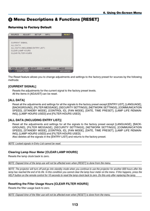 Page 125
11
6. Using On-Screen Menu
 Menu Descriptions & Functions [RESET]
Returning to Factory Default
The Reset feature allows you to change adjustments and settings to the factory preset for sources by the following 
methods:
[C URRENT  S IGNAL]
Resets the adjustments for the current signal to the factory preset leve\
ls.
All the items in [ A DJUST] can be reset.
[A LL  D ATA]
Reset all the adjustments and settings for all the signals to the factory preset except [ E NTRY  L IST], [L ANGUAGE], 
[B...