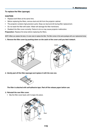 Page 127
115
To replace the filter (sponge):
CAUTION
•  Replace both filters at the same time.
•   Before replacing the filters, remove dust and dirt from the projector \
cabinet.
•
  The projector contains high-precision parts. Keep out dust and dirt duri\
ng filter replacement.
•
  Do not wash the filter with water. Water will damage the filter memb\
rane.
•
  Reattach the filter cover correctly. Failure to do so may cause projec\
tor malfunction.
p
reparat  on:
 Replace the lamp before replacing the...