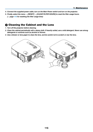 Page 128
11
7. Maintenance
USBLAMPSTATUSSOURCEAUTO ADJUST3D REFORM
SELECT
USBLAMPSTATUSSOURCEAUTO ADJUST3D REFORM
SELECT
 Cleaning the Cabinet and the Lens
1.  Turn off the projector before cleaning.
2.   Clean the cabinet periodically with a damp cloth. If heavily soiled, use a mild detergent. Never use strong 
detergents or solvents such as alcohol or thinner.
3.
 
Use a blower or lens paper to clean the lens, and be careful not to scratch or mar the lens.
4.
 
Connect the supplied power cable, turn on...