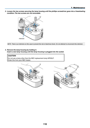 Page 130
118
7. Maintenance
3.  Loosen the two screws securing the lamp housing until the phillips screwdriver goes into a freewheeling 
condition. The two screws are not removable.
 
NOTE: There is an interlock on this case to prevent the risk of electric\
al shock. Do not attempt to circumvent this interlock.
AUDIO INHDMI IN
OMPUTER /MPONENT 2 INC CONTROL
interlock
AUDIO INHDMI IN
OMPUTER /MPONENT 2 INC CONTROL
AUDIO INOMPUTER /MPONENT 2 INC CONTROL
4.   Remove the lamp housing by holding it.
  Insert a new...
