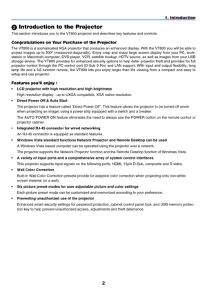 Page 14

1. Introduction
 Introduction to the Projector
This section introduces you to the VT800 projector and describes key fea\
tures and controls.
Congratulations on Your Purchase of the Projector
The VT800 is a sophisticated XGA projector that produces an enhanced display. With the VT800 you will be able to 
project  images  up  to  500"  (measured  diagonally).  Enjoy  crisp  and  sharp  large  screen  display  from  your  PC,  work-
station or Macintosh computer, DVD player, VCR, satellite...