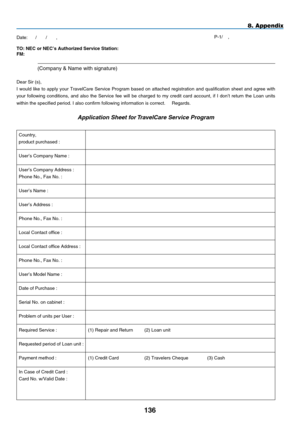 Page 148
1
8. Appendix
TO: NEC or NEC’s Author  zed Serv  ce Stat  on:   
F
m : 
  (Company & Name with signature) 
Dear Sir (s),  
I  would  like  to  apply  your  TravelCare  Service  Program  based  on  attached  registration  and  qualification  sheet  and  agree  with 
your  following  conditions,  and  also  the  Service  fee  will  be  charged  to  my  credit  card  account,  if  I  don’t  return  the  Loan  units 
within the specified period. I also confirm following information...