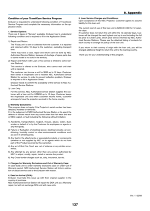 Page 149
1 7
8. Appendix
5. Loan Serv  ce Charges and Cond  t  ons:Upon  acceptance  of  this  NEC  Projector,  Customer  agrees  to  assume liability for this loan unit.
The current cost of use of this loan unit is $200.00 USD for 12 calen-dar days.If Customer does not return the unit within the 12 calendar days, Cus-tomer will be charged the next highest cost up to and including the full list price to Credit Cards, which price will be informed by NEC Autho-rized  Service  Stations.  Please...