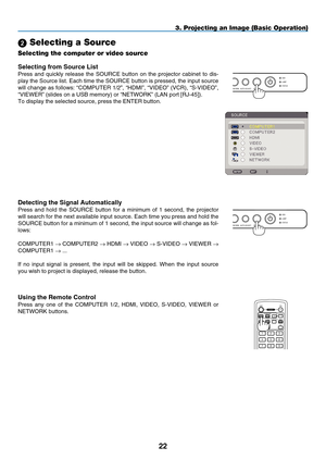 Page 34

USBLAMPSTATUSSOURCEAUTO ADJUST3D REFORM
SELECT
3. Projecting an Image (Basic Operation)
 Selecting a Source
Selecting the computer or video source
Detect ng the S  gnal Automat  cally
Press  and  hold  the  SOURCE  button  for  a  minimum  of  1  second,  the  projector 
will search for the next available input source. Each time you press and\
 hold the 
SOURCE button for a minimum of 1 second, the input source will change as\
 fol-
lows:
C
OMPUTER 1
 → C OMPUTER 2 → HDMI → V...