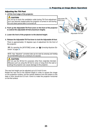 Page 37
5
USBLAMPSTATUSSOURCEAUTO ADJUST3D REFORMS ELECT1
2
Adjusting the Tilt Foot
1.   Lift the front edge of the projector.
CAUTION:
Do  not  try  to  touch  the  ventilation  outlet  during  Tilt  Foot  adjustment 
as it can become heated while the projector is turned on and during 
its cool down period after it is turned off.
2.
 
Push up the Adjustable Tilt Foot Lever on the front of the projector 
to extend the adjustable tilt feet (maximum height).
3.   Lower the front of the projector to the...