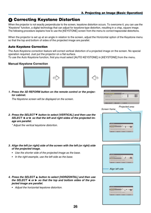 Page 38

 Correcting Keystone Distortion
When the projector is not exactly perpendicular to the screen, keystone distortion occurs. To overcome it, you can use the 
“Keystone” function, a digital technology that can adjust for keys\
tone-type distortion, resulting in a crisp, square image.
The following procedure explains how to use the [K EYSTONE] screen from the menu to correct trapezoidal distortions.
When the projector is set up at an angle in relation to the screen, adju\
st the Horizontal...