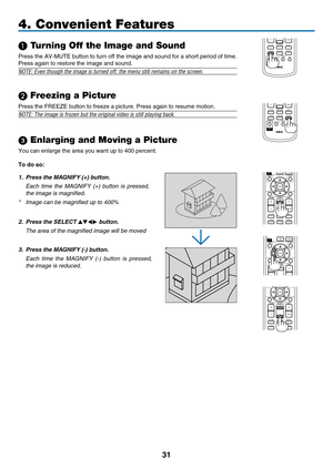 Page 43
1
MAGNIFYVOLUME
PICTURELAMP MODEASPECTAV-MUTE3D REFORMFREEZEID SETLENS SHIFTFOCUS/ZOOMHELP
PAGE
MENU
L-CLICKR-CLICK
EXIT0
ENTER
UP
DOWN
ID
ID
4. Convenient Features
 Turning Off the Image and Sound
Press the AV-MUTE button to turn off the image and sound for a short period of time. 
Press again to restore the image and sound.
NOTE: Even though the image is turned off, the menu still remains on the\
 screen.
 Freezing a Picture
Press the FREEZE button to freeze a picture. Press again to resume...