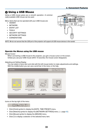 Page 45

Operate the Menus using the USB mouse
Mouse Cursor
When connecting a USB mouse to the projector, you get a mouse cursor on \
the screen.
Unless you use your USB mouse within 10 seconds, the mouse cursor disapp\
ears.
Adjusting and Setting Display
You can select a menu item and click with the left mouse button to make \
adjustments and settings.
With the middle button you can use a scroll bar in the menu or the help.\
Icons on the top right of the menu
•  Click [Clock] symbol to display the...