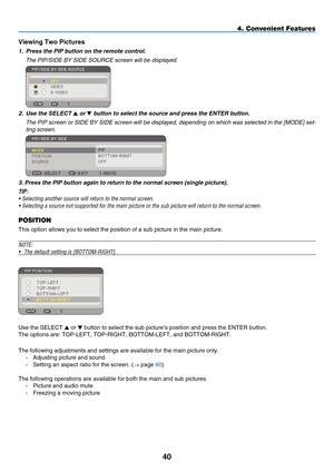 Page 52
40
4. Convenient Features
V ew  ng Two  p ctures
1.  Press the PIP button on the remote control.
  t he P i P/ side  BY  side  s
OU r C e
 screen will be displayed.
 
2.  Use the SELECT  or  button to select the source and press the ENTER button.
  t
he P
i
P screen or 
side
 BY  side  screen will be displayed, depending on which was selected in the [MO de ] set
-
ting screen.
 
3. Press the PIP button again to return to the normal screen (single picture).
TIP: 
•  Selecting another...