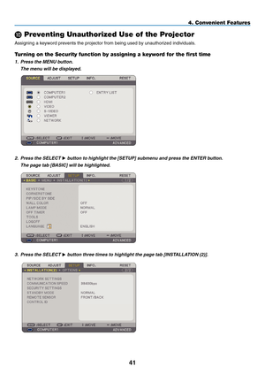 Page 53
41
4. Convenient Features
 Preventing Unauthorized Use of the Projector
Assigning a keyword prevents the projector from being used by unauthoriz\
ed individuals.
Turning on the Security function by assigning a keyword for the first time
1.  Press the MENU button.
  The menu will be displayed.
 
2.
  Press the SELECT 
 button to highlight the [ S ETUP] submenu and press the ENTER button.
 
The page tab [ B
ASIC
] will be highlighted.
 
3.   Press the SELECT  button three times to highlight the page...
