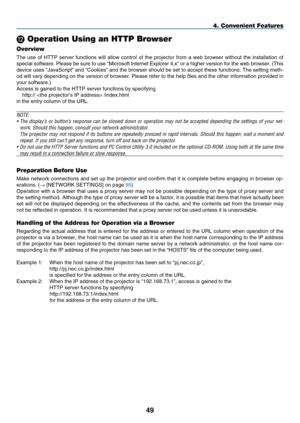 Page 61
49
L Operation Using an HTTP Browser
Overview
The  use  of  HTTP  server  functions  will  allow  control  of  the  projector  from  a  web  browser  without  the  installation  of 
special software. Please be sure to use “Microsoft Internet Explorer 4.x” or a higher version for the web browser. (This 
device uses “JavaScript” and “Cookies” and the browser should be set to accept these functions. The setting meth-
od will vary depending on the version of browser. Please refer to the help files and the...