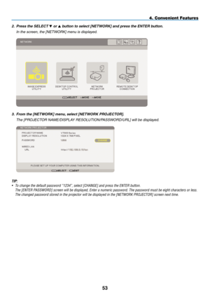 Page 65
5
4. Convenient Features
2.   Press the SELECT  or  button to select [NETWORK] and press the ENTER button.
  i
n the screen, the [
net
WO
r K] menu is displayed.
 
3.    From the [NETWORK] menu, select [NETWORK PROJECTOR].
  t
he [P r OJ e C t O r   na M e / dis P la Y  res O l U ti O n /P ass WO rd /U rl ] will be displayed.
 
TIP:
•  To change the default password “1234”, select [CHANGE] and press th\
e ENTER button.
 
The [ENTER PASSWORD] screen will be displayed, Enter a numeric password. The...