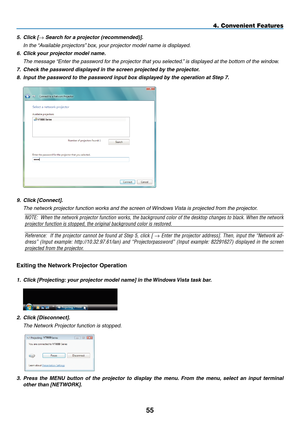 Page 67
55
4. Convenient Features
5.  Click [→ Search for a projector (recommended)].
  i
n the “
a
vailable projectors” box, your projector model name is displayed.
6.
 
Click your projector model name.
  t
he message “ e nter the password for the projector that you selected.” is displayed at the bottom of the window.
7.
 
Check the password displayed in the screen projected by the projector.
8.
 
Input the password to the password input box displayed by the operation at Step 7.
 
9.   Click [Connect].
  t he...