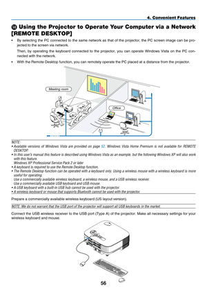 Page 68
5
4. Convenient Features
N Using the Projector to Operate Your Computer via a Network 
[REMOTE DESKTOP]
•  By  selecting  the  PC  connected  to  the  same  network  as  that  of  the  projector,  the  PC  screen  image  can  be  pro-
jected to the screen via network.
 
Then,  by  operating  the  keyboard  connected  to  the  projector,  you  can  operate  Windows  Vista  on  the  PC  con
-
nected with the network.
•
 
With the Remote Desktop function, you can remotely operate the PC placed\
 at a...