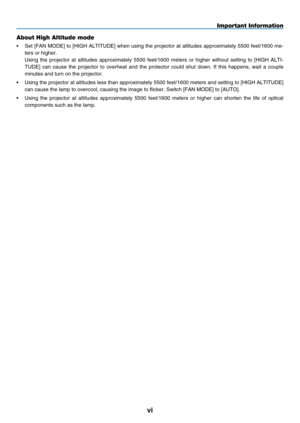 Page 8
v
Important Information
About High Altitude mode
•    Set [FAN MODE] to [HIGH ALTITUDE] when using the projector at altitudes approximately 5500 feet/1600 me-
ters or higher.
 
Using  the  projector  at  altitudes  approximately  5500  feet/1600  meters  or  higher  without  setting  to  [HIGH  ALTI
-
TUDE]  can  cause  the  projector  to  overheat  and  the  protector  could  shut  down.  If  this  happens,  wait  a  couple 
minutes and turn on the projector.
• 
 
Using the projector at altitudes...