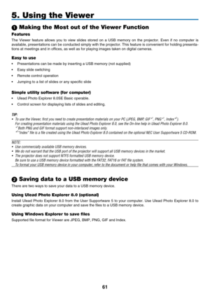 Page 73
1
5. Using the Viewer
 Making the Most out of the Viewer Function
Features
The  Viewer  feature  allows  you  to  view  slides  stored  on  a  USB  memory  on  the  projector.  Even  if  no  computer  is 
available, presentations can be conducted simply with the projector. This feature is convenient for holding presenta-
tions at meetings and in offices, as well as for playing images taken \
on digital cameras.
Easy to use
•  Presentations can be made by inserting a USB memory (not supplied)
•...