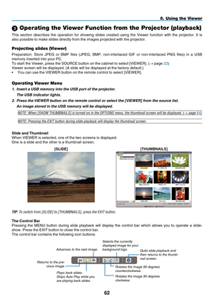 Page 74

5. Using the Viewer
 Operating the Viewer Function from the Projector (playback)
This  section  describes  the  operation  for  showing  slides  created  using  the  Viewer  function  with  the  projector.  It  is 
also possible to make slides directly from the images projected with the\
 projector.
Projecting slides (Viewer)
Preparation:  Store  JPEG  or  BMP  files  (JPEG,  BMP,  non-interlaced  GIF  or  non-interlaced  PNG  files)  in  a  USB 
memory inserted into your PC.
To start the...