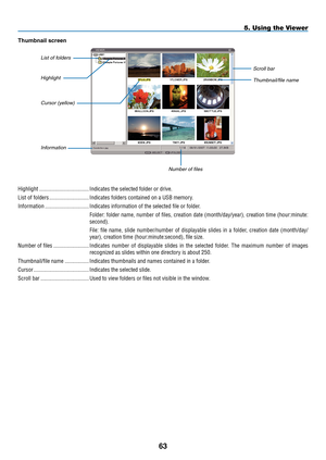 Page 75

5. Using the Viewer
Highlight  ...................................Indicates the selected folder or drive.
List of folders   ............................Indicates folders contained on a USB memory.
Information  ...............................Indicates information of the selected file or folder.
Folder: folder name, number of files, creation date (month/day/year), creation time (hour:minute:
second).
File:  file  name,  slide  number/number  of  displayable  slides  in  a  folder,  creation...