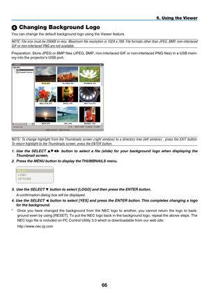 Page 78

5. Using the Viewer
 Changing Background Logo
You can change the default background logo using the Viewer feature.
NOTE: File size must be 256KB or less. Maximum file resolution is 1024 x 768. File formats other than JPEG, BMP, non-interlaced 
GIF or non-interlaced PNG are not available.
Preparation: Store JPEG or BMP files (JPEG, BMP, non-interlaced GIF or non-interlaced PNG files) in a USB mem-
ory into the projector’s USB port.
NOTE: To change highlight from the Thumbnails screen (right...