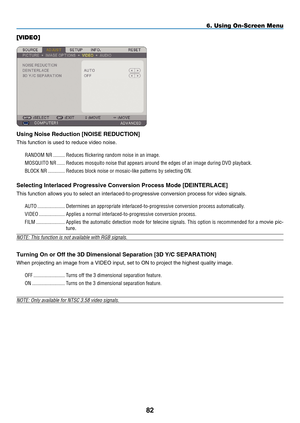 Page 94
8
6. Using On-Screen Menu
[VIDEO]
Us  ng No  se Reduct  on [NOISE REDUCTION]
This function is used to reduce video noise.
RANDOM NR  .........Reduces flickering random noise in an image. 
MOSQUITO NR   ......Reduces mosquito noise that appears around the edges of an image during \
DVD playback.
BLOCK NR  .............Reduces block noise or mosaic-like patterns by selecting ON.
Select ng Interlaced  p rogress  ve Convers  on  p rocess  m ode [DEINTERLACE]
This function...