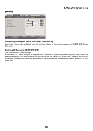 Page 95
8
6. Using On-Screen Menu
[AUDIO]
Controll  ng Sound [ V OLU m E / bASS /T RE b LE / bALANCE]
Adjusts the volume, bass and treble level, left and right balance of the projector speaker and AUDIO OUT (Stereo 
Mini Jack).
Enabl ng   D Surround [  D S URROUND]
Turn on or off the 3D surround effect.
If the AUDIO OUT stereo mini jack of the projector is connected to external equipment, adjusting the sound on the 
external  equipment  can  cause  sound  to  be  distorted  or  cracked,...